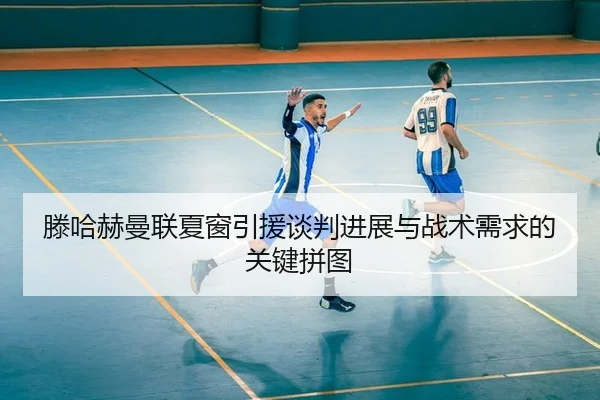 滕哈赫曼联夏窗引援谈判进展与战术需求的关键拼图